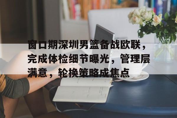 九游游戏中心-关于窗口期深圳男篮备战欧联，完成体检细节曝光，管理层满意，轮换策略成焦点的信息