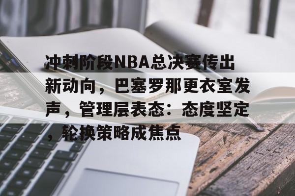 九游安卓下载-关于冲刺阶段NBA总决赛传出新动向，巴塞罗那更衣室发声，管理层表态：态度坚定，轮换策略成焦点的信息