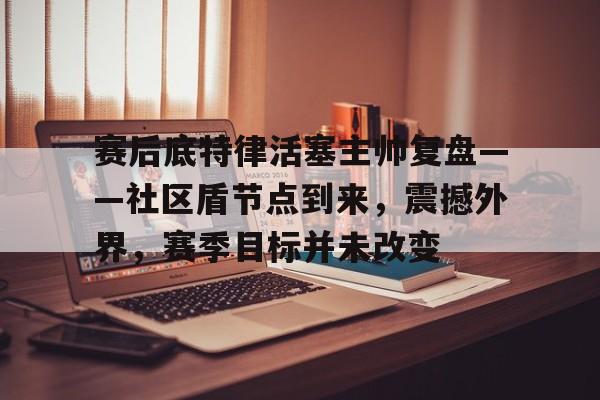关于赛后底特律活塞主帅复盘——社区盾节点到来，震撼外界，赛季目标并未改变的信息